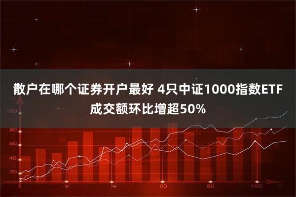 散户在哪个证券开户最好 4只中证1000指数ETF成交额环比增超50%