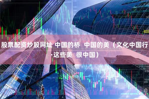 股票配资炒股网址 中国的桥  中国的美（文化中国行·这些美  很中国）