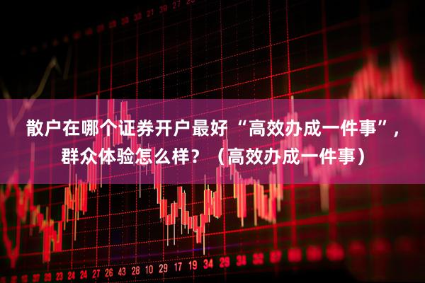 散户在哪个证券开户最好 “高效办成一件事”，群众体验怎么样？（高效办成一件事）