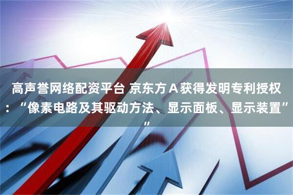 高声誉网络配资平台 京东方Ａ获得发明专利授权：“像素电路及其驱动方法、显示面板、显示装置”