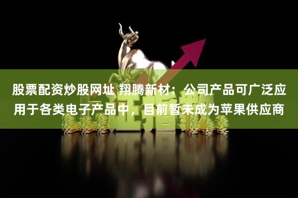 股票配资炒股网址 翔腾新材：公司产品可广泛应用于各类电子产品中，目前暂未成为苹果供应商