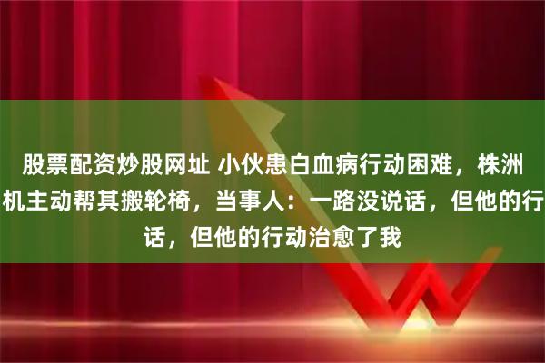 股票配资炒股网址 小伙患白血病行动困难，株洲一名聋人司机主动帮其搬轮椅，当事人：一路没说话，但他的行动治愈了我