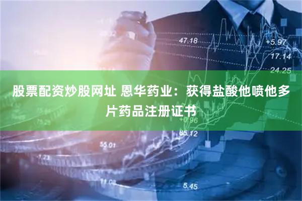 股票配资炒股网址 恩华药业：获得盐酸他喷他多片药品注册证书
