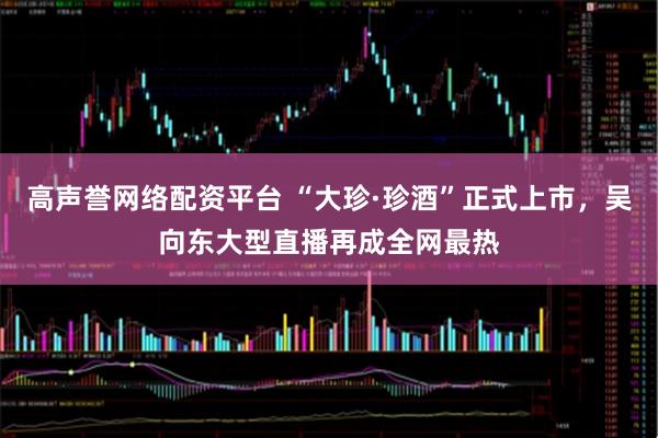 高声誉网络配资平台 “大珍·珍酒”正式上市，吴向东大型直播再成全网最热
