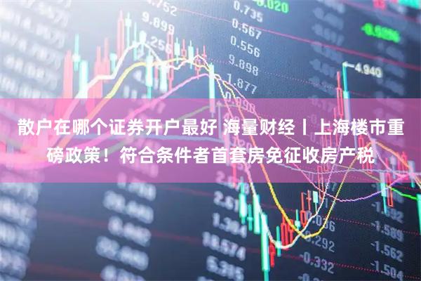 散户在哪个证券开户最好 海量财经丨上海楼市重磅政策！符合条件者首套房免征收房产税