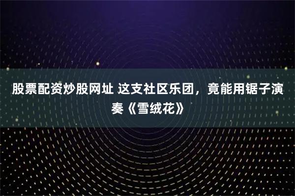 股票配资炒股网址 这支社区乐团，竟能用锯子演奏《雪绒花》