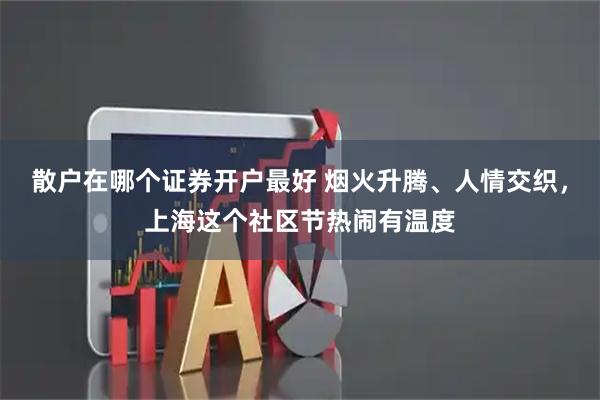 散户在哪个证券开户最好 烟火升腾、人情交织，上海这个社区节热闹有温度