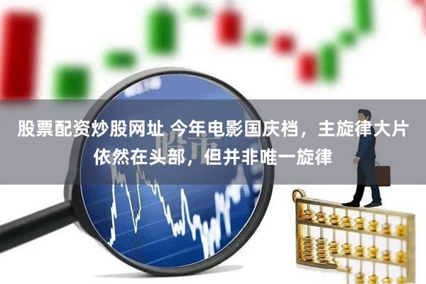 股票配资炒股网址 今年电影国庆档，主旋律大片依然在头部，但并非唯一旋律