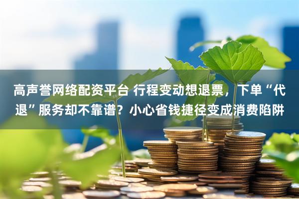 高声誉网络配资平台 行程变动想退票，下单“代退”服务却不靠谱？小心省钱捷径变成消费陷阱