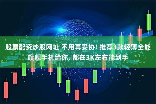 股票配资炒股网址 不用再妥协! 推荐3款轻薄全能旗舰手机给你, 都在3K左右能到手